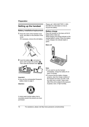 Page 12Preparation
12For assistance, please visit http://www.panasonic.com/phonehelp
Setting up the handset
Battery installation/replacement
1Press the notch of the handset cover 
firmly, and slide it in the direction of the 
arrow. 
LIf necessary, remove the old battery.
2Insert the battery (A), and press it 
down until it snaps into position (B). 
Then close the handset cover (C, D).
Important:
LUse only the rechargeable Panasonic 
battery noted on page 4.
Attention:
A nickel metal hydride battery that is...