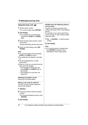 Page 22C Making/Answering Calls
22For assistance, please visit http://www.panasonic.com/phonehelp
Using the base unit ^
1Dial the phone number.
LTo correct a digit, press {ERASE}.
2{SP-PHONE}
LAn available line is automatically 
selected and {LINE1} or {LINE2} 
lights.
3When the other party answers, speak 
into the MIC.
LSpeak alternately with the other party.
4When you finish talking, press {SP-
PHONE}.
Note:
LYou can also select a line by pressing 
{LINE1} or {LINE2} in step 2.
LTo change the line selection,...