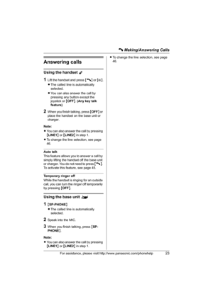 Page 23C Making/Answering Calls
For assistance, please visit http://www.panasonic.com/phonehelp23
Answering calls
Using the handset Y
1Lift the handset and press {C} or {s}.
LThe called line is automatically 
selected.
LYou can also answer the call by 
pressing any button except the 
joystick or {OFF}. (Any key talk 
feature)
2When you finish talking, press {OFF} or 
place the handset on the base unit or 
charger.
Note:
LYou can also answer the call by pressing 
{LINE1} or {LINE2} in step 1.
LTo change the line...