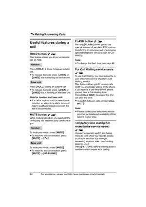 Page 24C Making/Answering Calls
24For assistance, please visit http://www.panasonic.com/phonehelp
Useful features during a 
call
HOLD button Y^
This feature allows you to put an outside 
call on hold.
Press {HOLD} 2 times during an outside 
call.
LTo release the hold, press {LINE1} or 
{LINE2} that is flashing on the handset.
Press {HOLD} during an outside call.
LTo release the hold, press {LINE1} or 
{LINE2} that is flashing on the base unit.
Note for handset and base unit:
LIf a call is kept on hold for more...