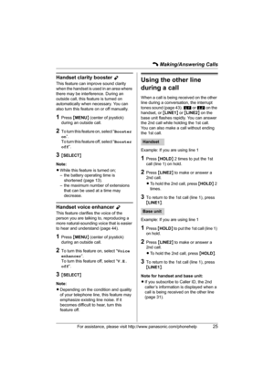Page 25C Making/Answering Calls
For assistance, please visit http://www.panasonic.com/phonehelp25
Handset clarity booster Y
This feature can improve sound clarity 
when the handset is used in an area where 
there may be interference. During an 
outside call, this feature is turned on 
automatically when necessary. You can 
also turn this feature on or off manually.
1Press {MENU} (center of joystick) 
during an outside call.
2To turn this feature on, select “Booster 
on”.
To turn this feature off, select...