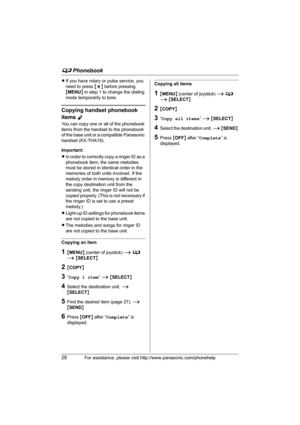 Page 28d Phonebook
28For assistance, please visit http://www.panasonic.com/phonehelp
LIf you have rotary or pulse service, you 
need to press {*} before pressing 
{MENU} in step 1 to change the dialing 
mode temporarily to tone.
Copying handset phonebook 
items 
Y
You can copy one or all of the phonebook 
items from the handset to the phonebook 
of the base unit or a compatible Panasonic 
handset (KX-THA19).
Important:
LIn order to correctly copy a ringer ID as a 
phonebook item, the same melodies 
must be...