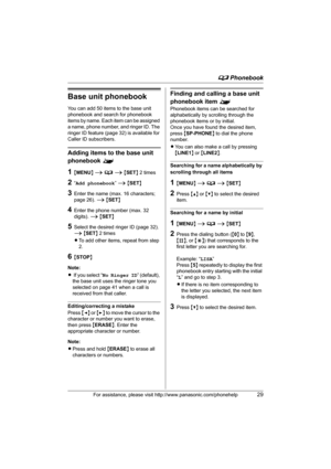 Page 29d Phonebook
For assistance, please visit http://www.panasonic.com/phonehelp29
Base unit phonebook
You can add 50 items to the base unit 
phonebook and search for phonebook 
items by name. Each item can be assigned 
a name, phone number, and ringer ID. The 
ringer ID feature (page 32) is available for 
Caller ID subscribers.
Adding items to the base unit 
phonebook ^
1{MENU} i d i {SET} 2 times
2“Add phonebook” i {SET}
3Enter the name (max. 16 characters; 
page 26). i {SET}
4Enter the phone number (max....