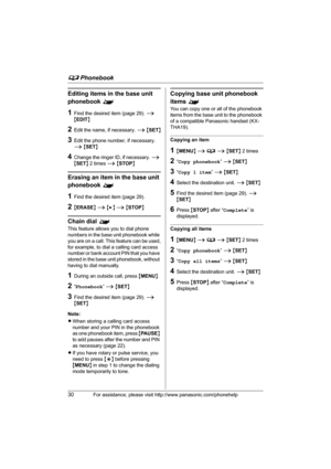 Page 30d Phonebook
30For assistance, please visit http://www.panasonic.com/phonehelp
Editing items in the base unit 
phonebook ^
1Find the desired item (page 29). i 
{EDIT}
2Edit the name, if necessary. i {SET}
3Edit the phone number, if necessary. 
i {SET}
4Change the ringer ID, if necessary. i 
{SET} 2 times i {STOP}
Erasing an item in the base unit 
phonebook ^
1Find the desired item (page 29).
2{ERASE} i {>} i {STOP}
Chain dial ^
This feature allows you to dial phone 
numbers in the base unit phonebook...
