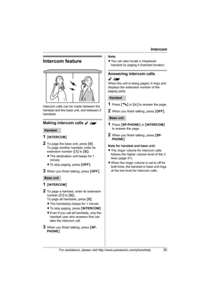 Page 35Intercom
For assistance, please visit http://www.panasonic.com/phonehelp35
Intercom feature
Intercom calls can be made between the 
handset and the base unit, and between 2 
handsets.
Making intercom calls Y^
1{INTERCOM}
2To page the base unit, press {0}.
To page another handset, enter its 
extension number ({1} to {8}).
LThe destination unit beeps for 1 
minute.
LTo stop paging, press {OFF}.
3When you finish talking, press {OFF}.
1{INTERCOM}
2To page a handset, enter its extension 
number ({1} to {8})....