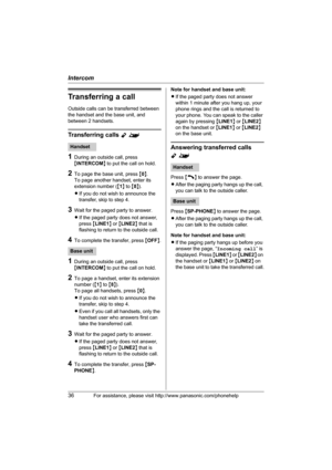 Page 36Intercom
36For assistance, please visit http://www.panasonic.com/phonehelp
Transferring a call
Outside calls can be transferred between 
the handset and the base unit, and 
between 2 handsets.
Transferring calls Y^
1During an outside call, press 
{INTERCOM} to put the call on hold.
2To page the base unit, press {0}.
To page another handset, enter its 
extension number ({1} to {8}).
LIf you do not wish to announce the 
transfer, skip to step 4.
3Wait for the paged party to answer.
LIf the paged party does...