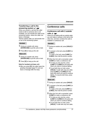 Page 37Intercom
For assistance, please visit http://www.panasonic.com/phonehelp37
Transferring a call to the 
answering system 
Y^
When you answer a call and the caller 
wants to talk to someone who is not 
available, you can transfer the caller to the 
answering system, where the caller can 
leave a message.
Tell the outside caller you will transfer him 
or her to the answering system.
1During an outside call, press 
{INTERCOM} to put the call on hold.
2Press {9} to hang up the call.
1During an outside call,...