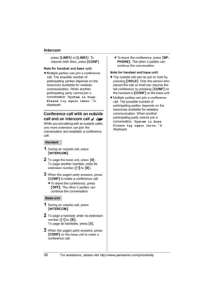 Page 38Intercom
38For assistance, please visit http://www.panasonic.com/phonehelp
press {LINE1} or {LINE2}. To 
resume both lines, press {CONF}.
Note for handset and base unit:
LMultiple parties can join a conference 
call. The possible number of 
participating parties depends on the 
resources available for wireless 
communication. When another 
participating party cannot join a 
conversation, “System is busy. 
Please try again later.” is 
displayed.
Conference call with an outside 
call and an intercom call...