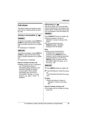 Page 39Intercom
For assistance, please visit http://www.panasonic.com/phonehelp39
Call share
This feature allows the handset or base 
unit to join an existing outside call (land 
line call).
Joining a conversation Y^
To join the conversation, press {LINE1} or 
{LINE2} to select the line that is being 
used by another extension for an outside 
call.
L“Conference” is displayed.
To join the conversation, press {LINE1} or 
{LINE2} to select the line that is being 
used by another extension for an outside 
call....