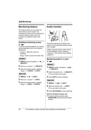 Page 40F Monitoring
40For assistance, please visit http://www.panasonic.com/phonehelp
Monitoring feature
This feature allows you to monitor the 
room where a unit is located. The 
monitored unit does not ring, allowing you 
to easily monitor a baby’s room, for 
example, from different areas of the 
house.
Enabling monitoring access 
Y^
To use the monitoring feature, you need to 
set the destination unit to be monitored 
beforehand. 
–“Permit”: allows the unit to be 
monitored.
–“Deny”: denies access from other...