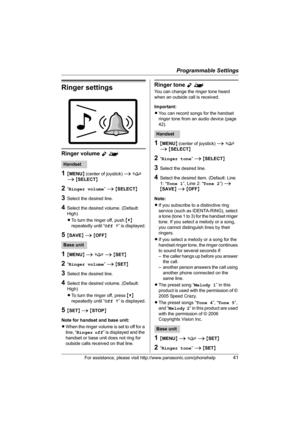 Page 41Programmable Settings
For assistance, please visit http://www.panasonic.com/phonehelp41
Ringer settings
Ringer volume Y^
1{MENU} (center of joystick) i f 
i {SELECT}
2“Ringer volume” i {SELECT}
3Select the desired line.
4Select the desired volume. (Default: 
High)
LTo turn the ringer off, push {V} 
repeatedly until “Off ?” is displayed.
5{SAVE} i {OFF}
1{MENU} i f i {SET}
2“Ringer volume” i {SET}
3Select the desired line.
4Select the desired volume. (Default: 
High)
LTo turn the ringer off, press {V}...