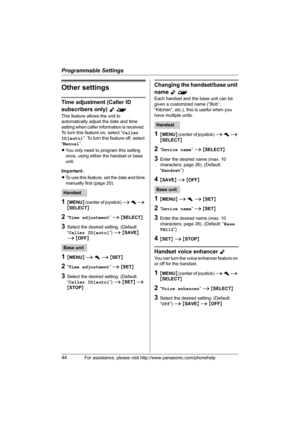 Page 44Programmable Settings
44For assistance, please visit http://www.panasonic.com/phonehelp
Other settings
Time adjustment (Caller ID 
subscribers only) 
Y^
This feature allows the unit to 
automatically adjust the date and time 
setting when caller information is received. 
To turn this feature on, select “Caller 
ID[auto]”. To turn this feature off, select 
“Manual”.
LYou only need to program this setting 
once, using either the handset or base 
unit.
Important:
LTo use this feature, set the date and time...