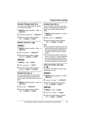 Page 45Programmable Settings
For assistance, please visit http://www.panasonic.com/phonehelp45
Handset Talking Caller ID Y
You can turn the Talking Caller ID feature 
on or off for the handset.
1{MENU} (center of joystick) i h i 
{SELECT}
2“Talking CallerID” i {SELECT}
3Select the desired setting. (Default: 
“On”) i {SAVE} i {OFF}
Display contrast Y^
1{MENU} (center of joystick) i h i 
{SELECT}
2“LCD contrast” i {SELECT}
3Select the desired setting. (Default: 
Level 3) i {SAVE} i {OFF}
1{MENU} i h i {SET}
2“LCD...