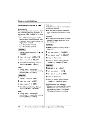 Page 46Programmable Settings
46For assistance, please visit http://www.panasonic.com/phonehelp
Setting telephone line Y^
Line selection
The line selection mode determines which 
line is selected when you press {C} on 
the handset or {SP-PHONE} on the base 
unit.
–“Auto”: When making a call, line 1 is 
selected. If that line is unavailable, line 2 
is selected. When answering a call, the 
ringing line is selected.
–“Line1”: Line 1 is selected.
–“Line2”: Line 2 is selected.
1{MENU} (center of joystick) i h i...