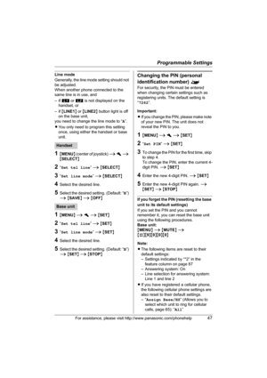 Page 47Programmable Settings
For assistance, please visit http://www.panasonic.com/phonehelp47
Line mode
Generally, the line mode setting should not 
be adjusted.
When another phone connected to the 
same line is in use, and
–if k or l is not displayed on the 
handset, or
–if {LINE1} or {LINE2} button light is off 
on the base unit,
you need to change the line mode to “A”.
LYou only need to program this setting 
once, using either the handset or base 
unit.
1{MENU} (center of joystick) i h i 
{SELECT}
2“Set tel...