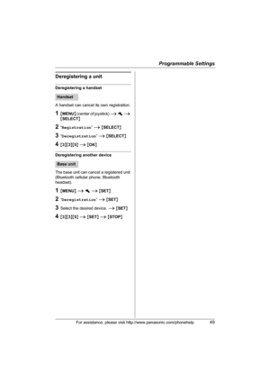 Page 49Programmable Settings
For assistance, please visit http://www.panasonic.com/phonehelp49
Deregistering a unit
Deregistering a handset
A handset can cancel its own registration.
1{MENU} (center of joystick) i h i 
{SELECT}
2“Registration” i {SELECT}
3“Deregistration” i {SELECT} 
4{3}{3}{5} i {OK}
Deregistering another device
The base unit can cancel a registered unit 
(Bluetooth cellular phone, Bluetooth 
headset).
1{MENU} i h i {SET}
2“Deregistration” i {SET}
3Select the desired device. i {SET}
4{3}{3}{5}...