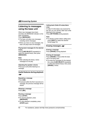 Page 52i Answering System
52For assistance, please visit http://www.panasonic.com/phonehelp
Listening to messages 
using the base unit
When new messages have been 
recorded, the MESSAGE indicator on the 
base unit flashes.
Press {MESSAGE}.
LThe base unit plays new messages 
including memo messages.
LWhen you have no new messages, the 
base unit plays back all messages.
Playing back messages for the desired 
line(s)
Press {LINE SELECT} repeatedly to 
select the desired line(s), then press 
{MESSAGE}.
Note:...