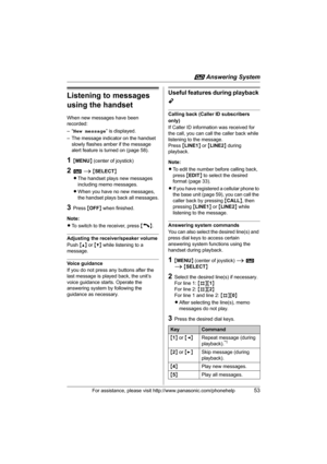 Page 53i Answering System
For assistance, please visit http://www.panasonic.com/phonehelp53
Listening to messages 
using the handset
When new messages have been 
recorded:
–“New message” is displayed.
– The message indicator on the handset 
slowly flashes amber if the message 
alert feature is turned on (page 58).
1{MENU} (center of joystick)
2i i {SELECT}
LThe handset plays new messages 
including memo messages.
LWhen you have no new messages, 
the handset plays back all messages.
3Press {OFF} when finished....