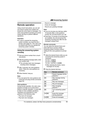 Page 55i Answering System
For assistance, please visit http://www.panasonic.com/phonehelp55
Remote operation
Using a touch tone phone, you can call 
your phone number from outside and 
access the unit to listen to messages. The 
unit’s voice guidance prompts you to press 
certain dial keys to perform different 
operations.
Important:
LIn order to operate the answering 
system remotely, you must first set a 
remote code (page 57). This code must 
be entered each time you operate the 
answering system remotely....
