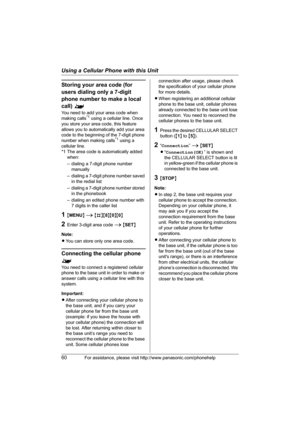 Page 60Using a Cellular Phone with this Unit
60For assistance, please visit http://www.panasonic.com/phonehelp
Storing your area code (for 
users dialing only a 7-digit 
phone number to make a local 
call) ^
You need to add your area code when 
making calls*1 using a cellular line. Once 
you store your area code, this feature 
allows you to automatically add your area 
code to the beginning of the 7-digit phone 
number when making calls
*1 using a 
cellular line. 
*1 The area code is automatically added 
when:...