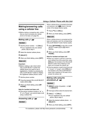 Page 61Using a Cellular Phone with this Unit
For assistance, please visit http://www.panasonic.com/phonehelp61
Making/answering calls 
using a cellular line
LBefore making or answering calls, confirm 
that you have connected your cellular 
phone to the base unit (page 60).
Making calls Y^
1Dial the phone number. i {CELL}
LIf you registered only one cellular 
phone, skip to step 4.
2Select the desired cellular phone.
3{SELECT}
4When you finish talking, press {OFF}.
Important:
LBefore making a call, check which...