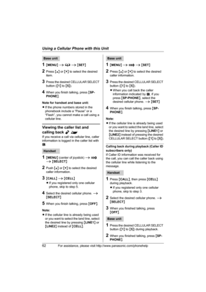 Page 62Using a Cellular Phone with this Unit
62For assistance, please visit http://www.panasonic.com/phonehelp
1{MENU} i d i {SET}
2Press {^} or {V} to select the desired 
item.
3Press the desired CELLULAR SELECT 
button ({1} to {5}).
4When you finish talking, press {SP-
PHONE}.
Note for handset and base unit:
LIf the phone numbers stored in the 
phonebook include a “Pause” or a 
“Flash”, you cannot make a call using a 
cellular line.
Viewing the caller list and 
calling back Y^
If you receive a call via...