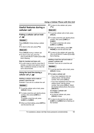 Page 63Using a Cellular Phone with this Unit
For assistance, please visit http://www.panasonic.com/phonehelp63
Useful features during a 
cellular call
Putting a cellular call on hold 
Y^
Press {HOLD} 2 times during a cellular 
call.
LTo return to the call, press {C}.
Press {HOLD} during a cellular call.
LTo return to the call, press the 
CELLULAR SELECT button ({1} to {5}) 
that is flashing.
Note for handset and base unit:
LIf a call is kept on hold for more than 6 
minutes, an alarm tone starts to sound....