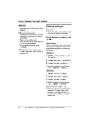Page 64Using a Cellular Phone with this Unit
64For assistance, please visit http://www.panasonic.com/phonehelp
1To put the land line call on hold, press 
{HOLD}.
2To make a cellular call
Dial the phone number, then press the 
desired CELLULAR SELECT button 
({1} to {5}).
To answer a cellular call
Press the CELLULAR SELECT button 
({1} to {5}) that is flashing.
LTo hold the cellular call, press 
{HOLD}.
3To return to the land line call, press 
{LINE1} or {LINE2} that is flashing on 
the base unit.
Cellular...