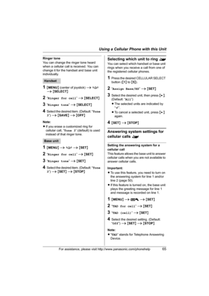 Page 65Using a Cellular Phone with this Unit
For assistance, please visit http://www.panasonic.com/phonehelp65
Ringer tone
You can change the ringer tone heard 
when a cellular call is received. You can 
change it for the handset and base unit 
individually.
1{MENU} (center of joystick) i f 
i {SELECT}
2“Ringer for cell” i {SELECT}
3“Ringer tone” i {SELECT}
4Select the desired item. (Default: “Tone 
3”) i {SAVE} i {OFF}
Note:
LIf you erase a customized ring for 
cellular call, “Tone 3” (default) is used...