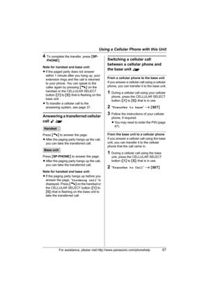 Page 67Using a Cellular Phone with this Unit
For assistance, please visit http://www.panasonic.com/phonehelp67
4To complete the transfer, press {SP-
PHONE}.
Note for handset and base unit:
LIf the paged party does not answer 
within 1 minute after you hang up, your 
extension rings and the call is returned 
to your phone. You can speak to the 
caller again by pressing {C} on the 
handset or the CELLULAR SELECT 
button ({1} to {5}) that is flashing on the 
base unit.
LTo transfer a cellular call to the...