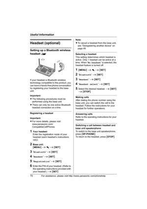 Page 70Useful Information
70For assistance, please visit http://www.panasonic.com/phonehelp
Headset (optional)
Setting up a Bluetooth wireless 
headset ^
If your headset is Bluetooth wireless 
technology compatible to this product, you 
can have a hands-free phone conversation 
by registering your headset to the base 
unit.
Important:
LThe following procedures must be 
performed using the base unit.
LThere can only be one active Bluetooth 
headset connection at a time.
Registering a headset
Important:
LFor more...