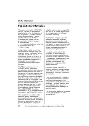 Page 80Useful Information
80For assistance, please visit http://www.panasonic.com/phonehelp
FCC and other information
This equipment complies with Part 68 of 
the FCC rules and the requirements 
adopted by the ACTA. On the bottom of 
this equipment is a label that contains, 
among other information, a product 
identifier in the format US:ACJ----------.
If requested, this number must be 
provided to the telephone company.
L Registration No
    ............(found on the bottom of the unit)
L Ringer Equivalence...