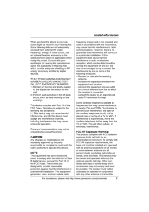 Page 81Useful Information
For assistance, please visit http://www.panasonic.com/phonehelp81
When you hold the phone to your ear, 
noise might be heard in your Hearing Aid. 
Some Hearing Aids are not adequately 
shielded from external RF (radio 
frequency) energy. If noise occurs, use 
an optional headset accessory or the 
speakerphone option (if applicable) when 
using this phone. Consult with your 
audiologist or Hearing Aid manufacturer 
about the availability of Hearing Aids 
which provide adequate shielding...