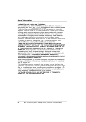 Page 86Useful Information
86For assistance, please visit http://www.panasonic.com/phonehelp
Limited Warranty Limits And Exclusions
This Limited Warranty ONLY COVERS failures due to defects in materials or 
workmanship, and DOES NOT COVER normal wear and tear or cosmetic damage. 
The Limited Warranty ALSO DOES NOT COVER damages which occurred in 
shipment, or failures which are caused by products not supplied by the warrantor, 
or failures which result from accidents, misuse, abuse, neglect, bug infestation,...
