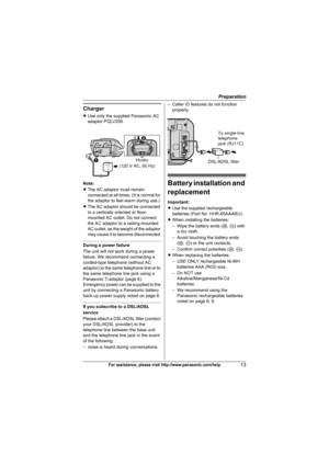 Page 13Preparation
13For assistance, please visit http://www.panasonic.com/help
Charger
LUse only the supplied Panasonic AC 
adaptor PQLV209.
Note:
LThe AC adaptor must remain 
connected at all times. (It is normal for 
the adaptor to feel warm during use.)
LThe AC adaptor should be connected 
to a vertically oriented or floor-
mounted AC outlet. Do not connect 
the AC adaptor to a ceiling-mounted 
AC outlet, as the weight of the adaptor 
may cause it to become disconnected.
During a power failure
The unit will...