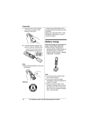 Page 14Preparation
14For assistance, please visit http://www.panasonic.com/help
1Press the notch on the handset 
cover firmly, and slide it in the 
direction of the arrow.
2Insert the batteries negative (T) 
end first. Close the handset cover.
Note:
LWhen replacing batteries, remove the 
old batteries.
Attention:A nickel metal hydride battery that is 
recyclable powers the product you have 
purchased.
Please call 1-800-8-BATTERY (1-800-
822-8837) for information on how to 
recycle this battery.
Battery charge...