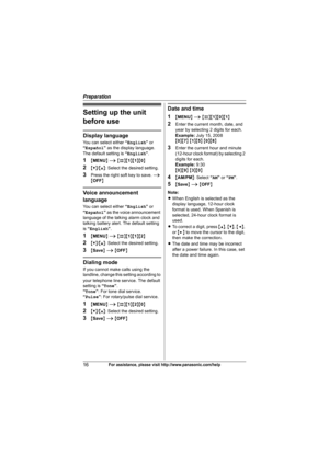 Page 16Preparation
16For assistance, please visit http://www.panasonic.com/help
Setting up the unit 
before use
Display language
You can select either “English” or 
“Español” as the display language. 
The default setting is “English”.
1{MENU} i {#}{1}{1}{0}
2{V}/{^}: Select the desired setting.
3Press the right soft key to save. i 
{OFF}
Voice announcement 
language
You can select either “English” or 
“Español” as the voice announcement 
language of the talking alarm clock and 
talking battery alert. The...