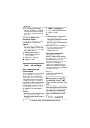 Page 18Link to Cell
18For assistance, please visit http://www.panasonic.com/help
LOnly one cellular phone can be 
registered to {CELL 1} or {CELL 2}. 
Deregister the unnecessary cellular 
phone before registering a new one 
(page 19).
Changing the PIN (Personal 
Identification Number)
For security, the PIN must be entered 
when registering a cellular phone.
Important:
LIf you change the PIN, please make 
note of your new PIN. The unit does 
not reveal the PIN to you. If you forget 
your PIN, see page 53....