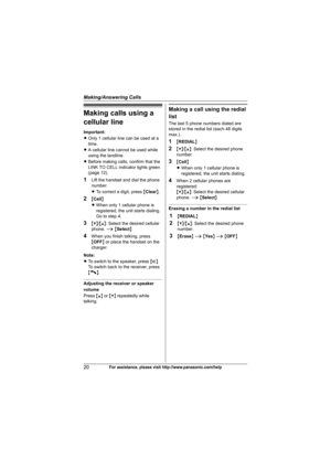 Page 20Making/Answering Calls
20For assistance, please visit http://www.panasonic.com/help
Making calls using a 
cellular line
Important:
LOnly 1 cellular line can be used at a 
time.
LA cellular line cannot be used while 
using the landline.
LBefore making calls, confirm that the 
LINK TO CELL indicator lights green 
(page 12).
1Lift the handset and dial the phone 
number.
LTo correct a digit, press {Clear}.
2{Cell}
LWhen only 1 cellular phone is 
registered, the unit starts dialing. 
Go to step 4.
3{V}/{^}:...