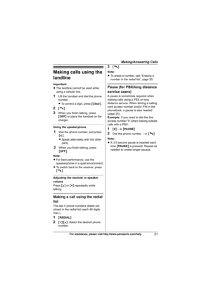 Page 21Making/Answering Calls
21For assistance, please visit http://www.panasonic.com/help
Making calls using the 
landline
Important:
LThe landline cannot be used while 
using a cellular line.
1Lift the handset and dial the phone 
number.
LTo correct a digit, press {Clear}.
2{C}
3When you finish talking, press 
{OFF} or place the handset on the 
charger.
Using the speakerphone
1Dial the phone number, and press 
{s}.
LSpeak alternately with the other 
party.
2When you finish talking, press 
{OFF}.
Note:
LFor...