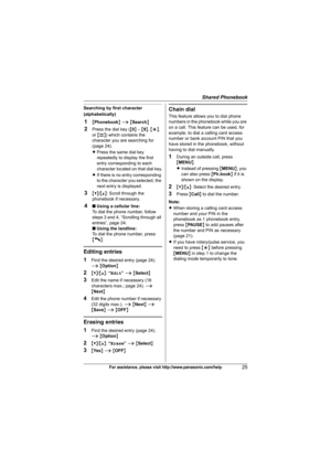 Page 25Shared Phonebook
25For assistance, please visit http://www.panasonic.com/help
Searching by first character 
(alphabetically)
1{Phonebook} i {Search}
2Press the dial key ({0} – {9}, {*}, 
or {#}) which contains the 
character you are searching for 
(page 24).
LPress the same dial key 
repeatedly to display the first 
entry corresponding to each 
character located on that dial key.
LIf there is no entry corresponding 
to the character you selected, the 
next entry is displayed.
3{V}/{^}: Scroll through the...