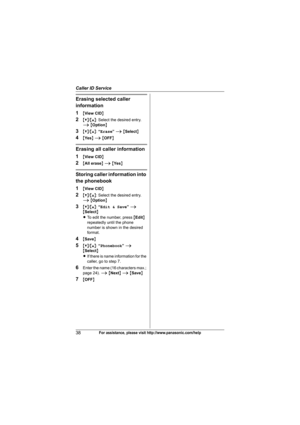 Page 38Caller ID Service
38For assistance, please visit http://www.panasonic.com/help
Erasing selected caller 
information
1
{View CID}
2{V}/{^}: Select the desired entry. 
i {Option}
3{V}/{^}: “Erase” i {Select}
4{Ye s} i {OFF}
Erasing all caller information
1
{View CID}
2{All erase} i {Ye s}
Storing caller information into 
the phonebook
1
{View CID}
2{V}/{^}: Select the desired entry. 
i {Option}
3{V}/{^}: “Edit & Save” i 
{Select}
LTo edit the number, press {Edit} 
repeatedly until the phone 
number is...