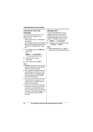 Page 40Voice Mail Service for Landline
40For assistance, please visit http://www.panasonic.com/help
Listening to voice mail 
messages
The unit lets you know that you have 
new voice mail messages in the 
following ways:
–“New Voice Mail” is displayed on 
the handset.
– The message indicator on the handset 
flashes slowly if message alert feature 
is turned on (“Message alert”; page 
40).
1Press {C}, then press {VM} within 
15 seconds.
OR
{MENU} i {#}{3}{3}{0}
LThe speakerphone turns on.
2Follow the pre-recorded...