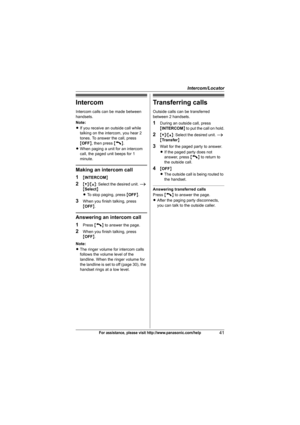 Page 41Intercom/Locator
41For assistance, please visit http://www.panasonic.com/help
Intercom
Intercom calls can be made between 
handsets.
Note:
LIf you receive an outside call while 
talking on the intercom, you hear 2 
tones. To answer the call, press 
{OFF}, then press {C}.
LWhen paging a unit for an intercom 
call, the paged unit beeps for 1 
minute.
Making an intercom call
1
{INTERCOM}
2{V}/{^}: Select the desired unit. i 
{Select}
LTo stop paging, press {OFF}.
3When you finish talking, press 
{OFF}....