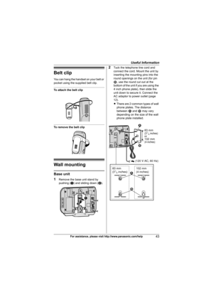 Page 43Useful Information
43For assistance, please visit http://www.panasonic.com/help
Belt clip
You can hang the handset on your belt or 
pocket using the supplied belt clip.
To attach the belt clip
To remove the belt clip
Wall mounting
Base unit
1
Remove the base unit stand by 
pushing (A) and sliding down (B).
2Tuck the telephone line cord and 
connect the cord. Mount the unit by 
inserting the mounting pins into the 
round openings on the unit (for pin 
2, use the round cut out at the 
bottom of the unit if...