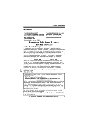 Page 59Useful Information
59For assistance, please visit http://www.panasonic.com/help
Warranty
PANASONIC CONSUMER 
ELECTRONICS COMPANY, DIVISION 
OF PANASONIC CORPORATION OF 
NORTH AMERICA 
One Panasonic Way, 
Secaucus, New Jersey 07094PANASONIC PUERTO RICO, INC.
San Gabriel Industrial Park, 
Ave. 65 de Infantería, Km. 9.5,
Carolina, Puerto Rico 00985
Panasonic Telephone Products 
Limited Warranty
Limited Warranty CoverageIf your product does not work properly because of a defect in materials or 
workmanship,...