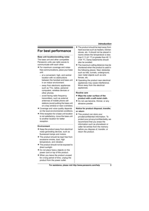 Page 9Introduction
9For assistance, please visit http://www.panasonic.com/help
For best performance
Base unit location/avoiding noise
The base unit and other compatible 
Panasonic units use radio waves to 
communicate with each other.
LFor maximum coverage and noise-
free communications, place your base 
unit:
– at a convenient, high, and central 
location with no obstructions 
between the handset and base unit 
in an indoor environment.
– away from electronic appliances 
such as TVs, radios, personal...