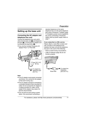 Page 11Preparation
For assistance, please visit http://www.panasonic.com/phonehelp11
Setting up the base unit
Connecting the AC adaptor and 
telephone line cord
Connect the telephone line cord until it 
clicks into the base unit (A) and telephone 
line jack (B). Connect the AC adaptor cord 
by pressing the plug firmly (C).
LUse only the included Panasonic AC 
adaptor PQLV1 or PQLV256.
Note:
LThe AC adaptor must remain connected 
at all times. (It is normal for the adaptor 
to feel warm during use.)
LThe AC...