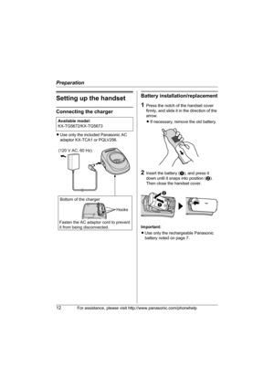 Page 12Preparation
12For assistance, please visit http://www.panasonic.com/phonehelp
Setting up the handset
Connecting the charger
LUse only the included Panasonic AC 
adaptor KX-TCA1 or PQLV256.
Battery installation/replacement
1Press the notch of the handset cover 
firmly, and slide it in the direction of the 
arrow. 
LIf necessary, remove the old battery.
2Insert the battery (A), and press it 
down until it snaps into position (B). 
Then close the handset cover.
Important:
LUse only the rechargeable...