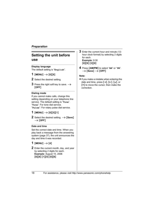 Page 18Preparation
18For assistance, please visit http://www.panasonic.com/phonehelp
Setting the unit before 
use
Display language
The default setting is “English”.
1{MENU} i {0}{8}
2Select the desired setting.
3Press the right soft key to save. i 
{OFF}
Dialing mode
If you cannot make calls, change this 
setting depending on your telephone line 
service. The default setting is “Tone”.
“Tone”: For tone dial service.
“Pulse”: For rotary pulse dial service.
1{MENU} i {0}{5}{1}
2Select the desired setting. i...